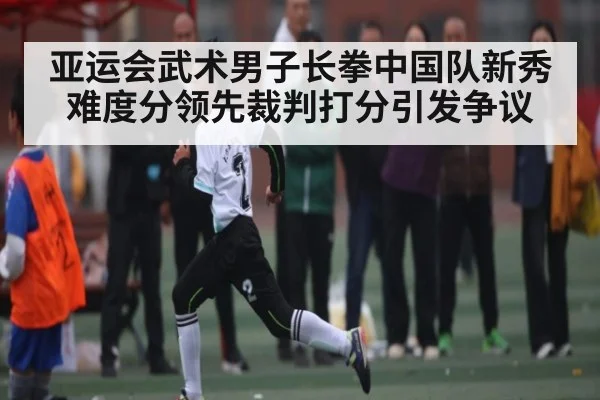亚运会武术男子长拳中国队新秀难度分领先裁判打分引发争议