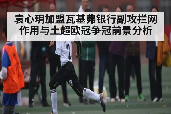 袁心玥加盟瓦基弗银行副攻拦网作用与土超欧冠争冠前景分析
